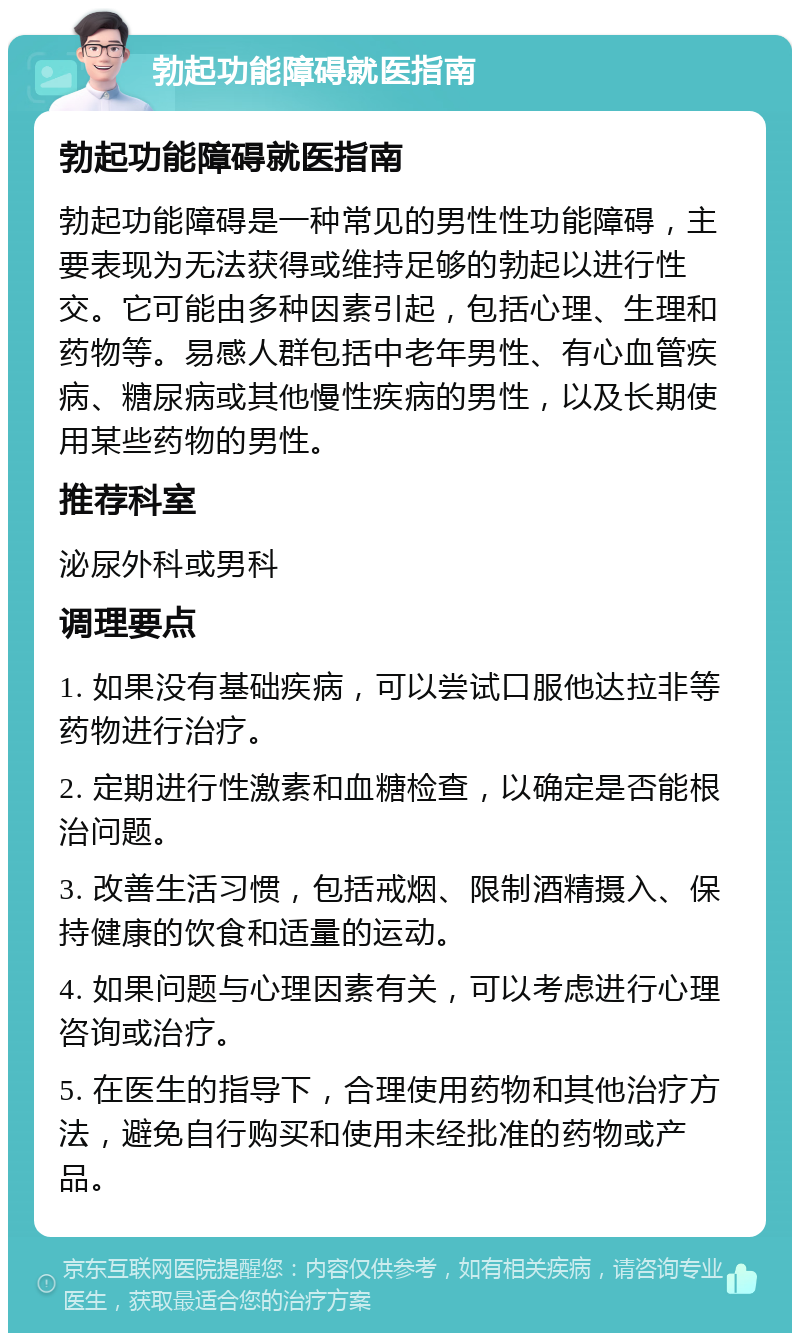 勃起功能障碍就医指南 勃起功能障碍就医指南 勃起功能障碍是一种常见的男性性功能障碍，主要表现为无法获得或维持足够的勃起以进行性交。它可能由多种因素引起，包括心理、生理和药物等。易感人群包括中老年男性、有心血管疾病、糖尿病或其他慢性疾病的男性，以及长期使用某些药物的男性。 推荐科室 泌尿外科或男科 调理要点 1. 如果没有基础疾病，可以尝试口服他达拉非等药物进行治疗。 2. 定期进行性激素和血糖检查，以确定是否能根治问题。 3. 改善生活习惯，包括戒烟、限制酒精摄入、保持健康的饮食和适量的运动。 4. 如果问题与心理因素有关，可以考虑进行心理咨询或治疗。 5. 在医生的指导下，合理使用药物和其他治疗方法，避免自行购买和使用未经批准的药物或产品。