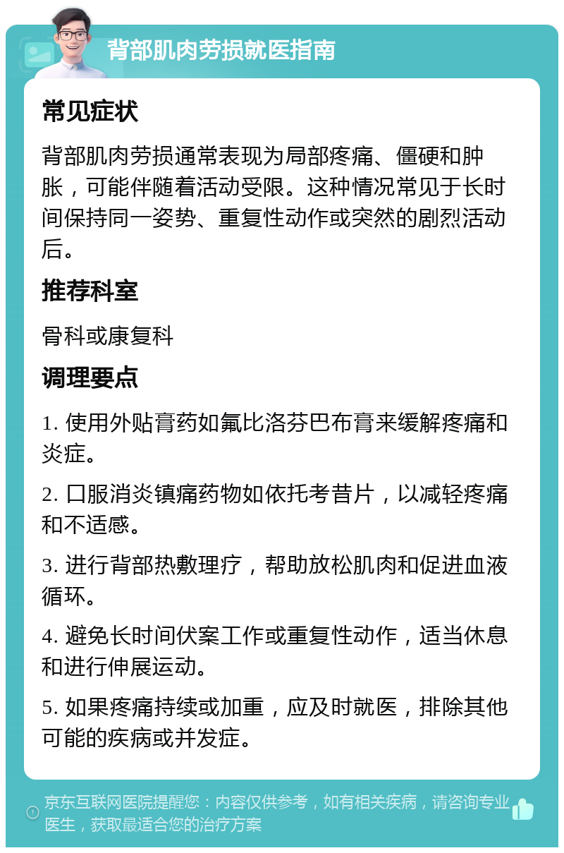 背部肌肉劳损就医指南 常见症状 背部肌肉劳损通常表现为局部疼痛、僵硬和肿胀，可能伴随着活动受限。这种情况常见于长时间保持同一姿势、重复性动作或突然的剧烈活动后。 推荐科室 骨科或康复科 调理要点 1. 使用外贴膏药如氟比洛芬巴布膏来缓解疼痛和炎症。 2. 口服消炎镇痛药物如依托考昔片，以减轻疼痛和不适感。 3. 进行背部热敷理疗，帮助放松肌肉和促进血液循环。 4. 避免长时间伏案工作或重复性动作，适当休息和进行伸展运动。 5. 如果疼痛持续或加重，应及时就医，排除其他可能的疾病或并发症。