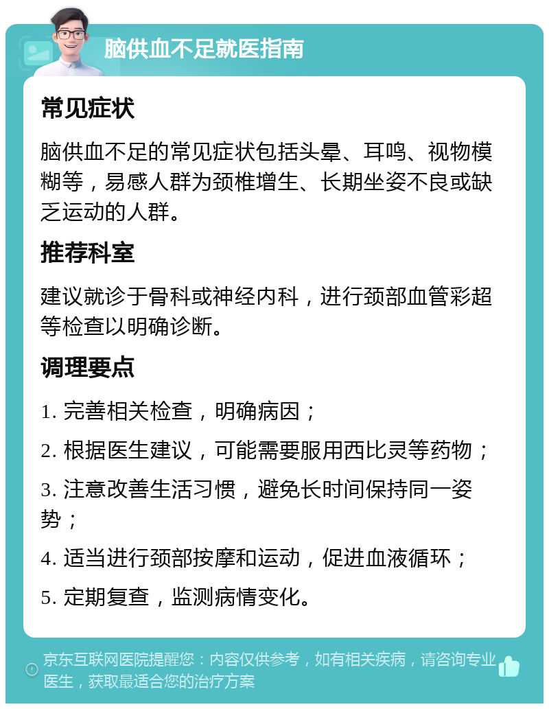 脑供血不足就医指南 常见症状 脑供血不足的常见症状包括头晕、耳鸣、视物模糊等，易感人群为颈椎增生、长期坐姿不良或缺乏运动的人群。 推荐科室 建议就诊于骨科或神经内科，进行颈部血管彩超等检查以明确诊断。 调理要点 1. 完善相关检查，明确病因； 2. 根据医生建议，可能需要服用西比灵等药物； 3. 注意改善生活习惯，避免长时间保持同一姿势； 4. 适当进行颈部按摩和运动，促进血液循环； 5. 定期复查，监测病情变化。