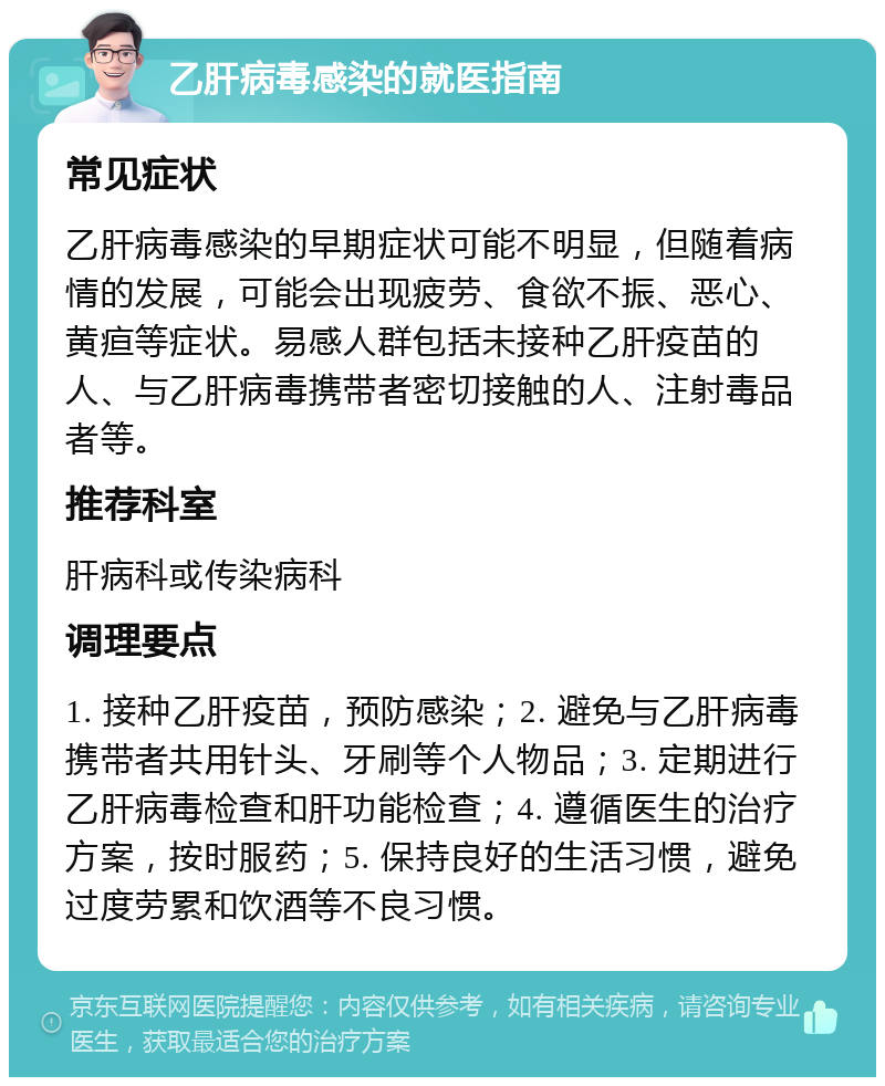 乙肝病毒感染的就医指南 常见症状 乙肝病毒感染的早期症状可能不明显，但随着病情的发展，可能会出现疲劳、食欲不振、恶心、黄疸等症状。易感人群包括未接种乙肝疫苗的人、与乙肝病毒携带者密切接触的人、注射毒品者等。 推荐科室 肝病科或传染病科 调理要点 1. 接种乙肝疫苗，预防感染；2. 避免与乙肝病毒携带者共用针头、牙刷等个人物品；3. 定期进行乙肝病毒检查和肝功能检查；4. 遵循医生的治疗方案，按时服药；5. 保持良好的生活习惯，避免过度劳累和饮酒等不良习惯。