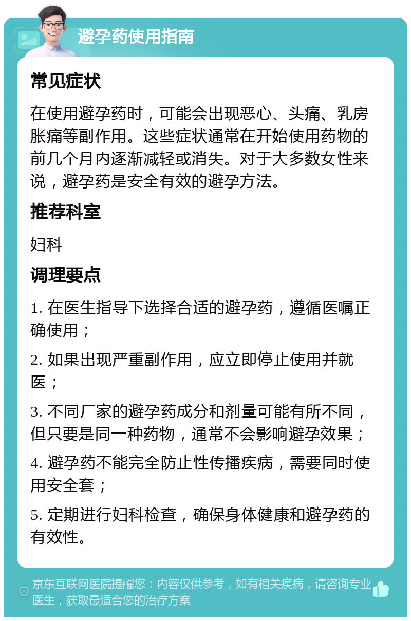 避孕药使用指南 常见症状 在使用避孕药时，可能会出现恶心、头痛、乳房胀痛等副作用。这些症状通常在开始使用药物的前几个月内逐渐减轻或消失。对于大多数女性来说，避孕药是安全有效的避孕方法。 推荐科室 妇科 调理要点 1. 在医生指导下选择合适的避孕药，遵循医嘱正确使用； 2. 如果出现严重副作用，应立即停止使用并就医； 3. 不同厂家的避孕药成分和剂量可能有所不同，但只要是同一种药物，通常不会影响避孕效果； 4. 避孕药不能完全防止性传播疾病，需要同时使用安全套； 5. 定期进行妇科检查，确保身体健康和避孕药的有效性。