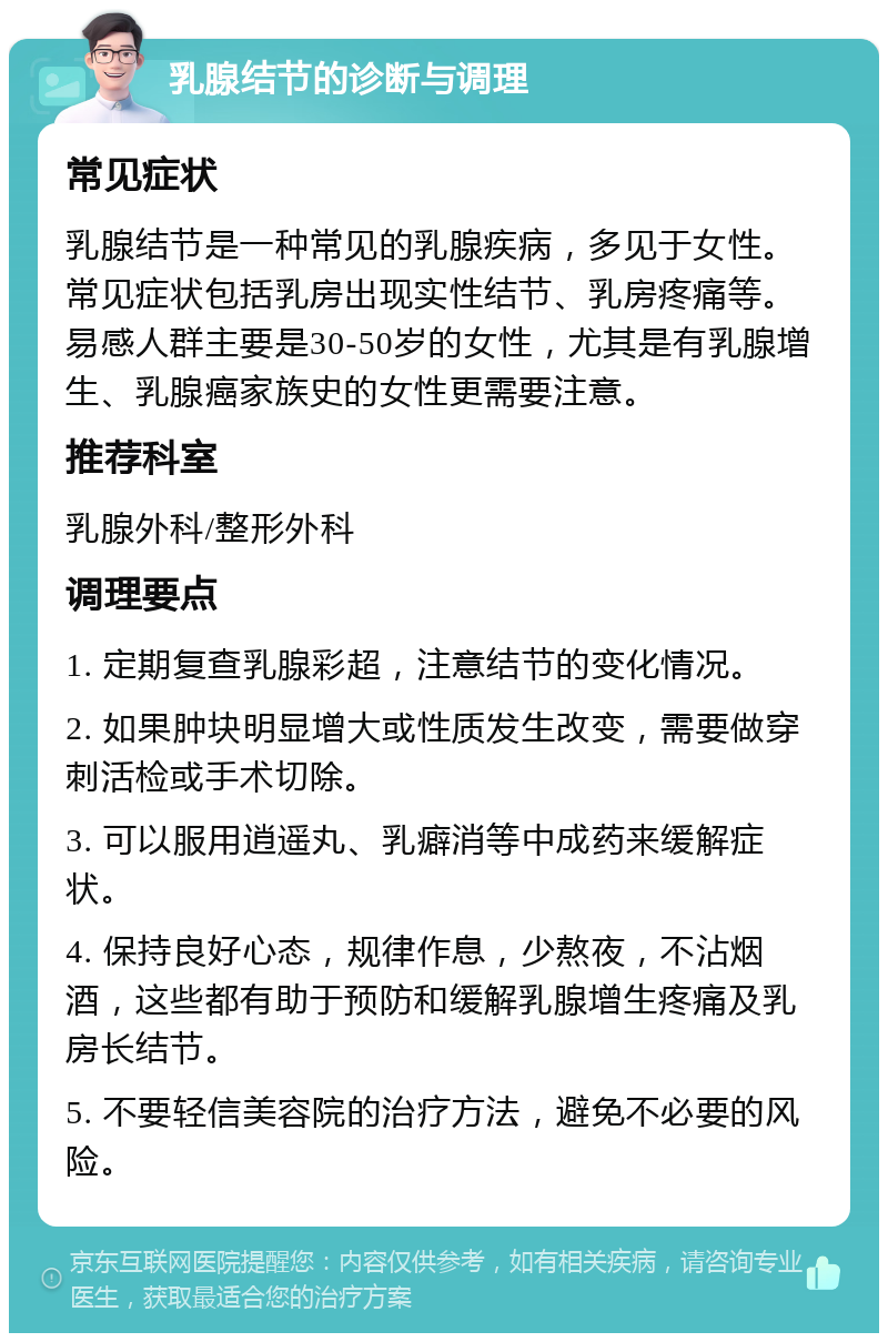 乳腺结节的诊断与调理 常见症状 乳腺结节是一种常见的乳腺疾病，多见于女性。常见症状包括乳房出现实性结节、乳房疼痛等。易感人群主要是30-50岁的女性，尤其是有乳腺增生、乳腺癌家族史的女性更需要注意。 推荐科室 乳腺外科/整形外科 调理要点 1. 定期复查乳腺彩超，注意结节的变化情况。 2. 如果肿块明显增大或性质发生改变，需要做穿刺活检或手术切除。 3. 可以服用逍遥丸、乳癖消等中成药来缓解症状。 4. 保持良好心态，规律作息，少熬夜，不沾烟酒，这些都有助于预防和缓解乳腺增生疼痛及乳房长结节。 5. 不要轻信美容院的治疗方法，避免不必要的风险。