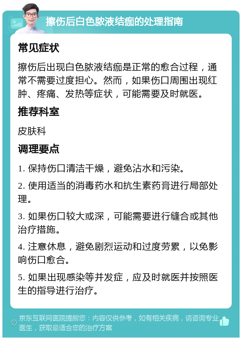 擦伤后白色脓液结痂的处理指南 常见症状 擦伤后出现白色脓液结痂是正常的愈合过程，通常不需要过度担心。然而，如果伤口周围出现红肿、疼痛、发热等症状，可能需要及时就医。 推荐科室 皮肤科 调理要点 1. 保持伤口清洁干燥，避免沾水和污染。 2. 使用适当的消毒药水和抗生素药膏进行局部处理。 3. 如果伤口较大或深，可能需要进行缝合或其他治疗措施。 4. 注意休息，避免剧烈运动和过度劳累，以免影响伤口愈合。 5. 如果出现感染等并发症，应及时就医并按照医生的指导进行治疗。