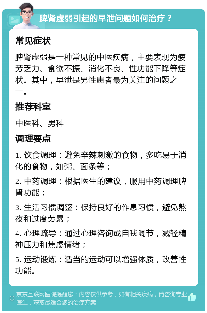 脾肾虚弱引起的早泄问题如何治疗？ 常见症状 脾肾虚弱是一种常见的中医疾病，主要表现为疲劳乏力、食欲不振、消化不良、性功能下降等症状。其中，早泄是男性患者最为关注的问题之一。 推荐科室 中医科、男科 调理要点 1. 饮食调理：避免辛辣刺激的食物，多吃易于消化的食物，如粥、面条等； 2. 中药调理：根据医生的建议，服用中药调理脾肾功能； 3. 生活习惯调整：保持良好的作息习惯，避免熬夜和过度劳累； 4. 心理疏导：通过心理咨询或自我调节，减轻精神压力和焦虑情绪； 5. 运动锻炼：适当的运动可以增强体质，改善性功能。