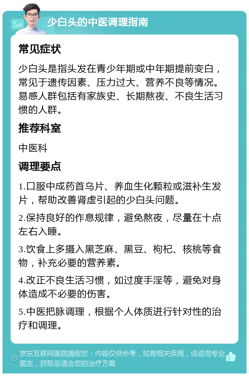 少白头的中医调理指南 常见症状 少白头是指头发在青少年期或中年期提前变白，常见于遗传因素、压力过大、营养不良等情况。易感人群包括有家族史、长期熬夜、不良生活习惯的人群。 推荐科室 中医科 调理要点 1.口服中成药首乌片、养血生化颗粒或滋补生发片，帮助改善肾虚引起的少白头问题。 2.保持良好的作息规律，避免熬夜，尽量在十点左右入睡。 3.饮食上多摄入黑芝麻、黑豆、枸杞、核桃等食物，补充必要的营养素。 4.改正不良生活习惯，如过度手淫等，避免对身体造成不必要的伤害。 5.中医把脉调理，根据个人体质进行针对性的治疗和调理。