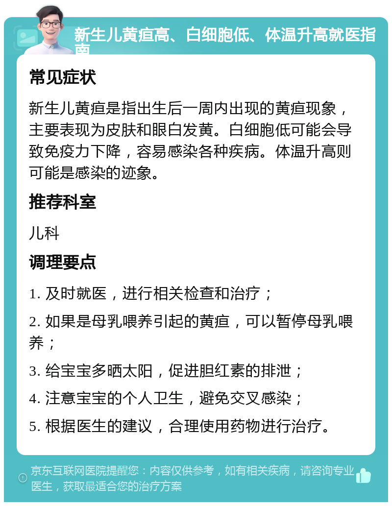 新生儿黄疸高、白细胞低、体温升高就医指南 常见症状 新生儿黄疸是指出生后一周内出现的黄疸现象，主要表现为皮肤和眼白发黄。白细胞低可能会导致免疫力下降，容易感染各种疾病。体温升高则可能是感染的迹象。 推荐科室 儿科 调理要点 1. 及时就医，进行相关检查和治疗； 2. 如果是母乳喂养引起的黄疸，可以暂停母乳喂养； 3. 给宝宝多晒太阳，促进胆红素的排泄； 4. 注意宝宝的个人卫生，避免交叉感染； 5. 根据医生的建议，合理使用药物进行治疗。