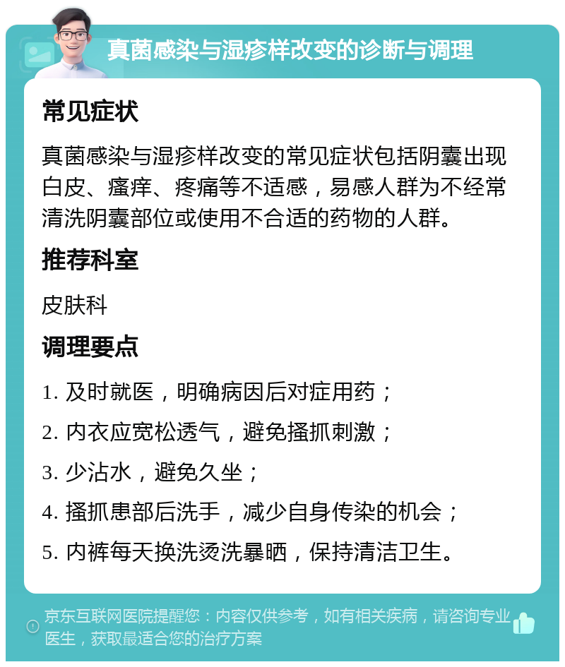 真菌感染与湿疹样改变的诊断与调理 常见症状 真菌感染与湿疹样改变的常见症状包括阴囊出现白皮、瘙痒、疼痛等不适感，易感人群为不经常清洗阴囊部位或使用不合适的药物的人群。 推荐科室 皮肤科 调理要点 1. 及时就医，明确病因后对症用药； 2. 内衣应宽松透气，避免搔抓刺激； 3. 少沾水，避免久坐； 4. 搔抓患部后洗手，减少自身传染的机会； 5. 内裤每天换洗烫洗暴晒，保持清洁卫生。