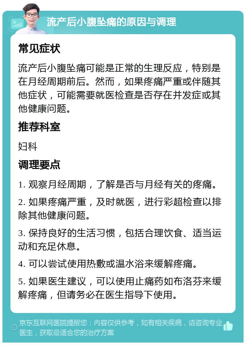 流产后小腹坠痛的原因与调理 常见症状 流产后小腹坠痛可能是正常的生理反应，特别是在月经周期前后。然而，如果疼痛严重或伴随其他症状，可能需要就医检查是否存在并发症或其他健康问题。 推荐科室 妇科 调理要点 1. 观察月经周期，了解是否与月经有关的疼痛。 2. 如果疼痛严重，及时就医，进行彩超检查以排除其他健康问题。 3. 保持良好的生活习惯，包括合理饮食、适当运动和充足休息。 4. 可以尝试使用热敷或温水浴来缓解疼痛。 5. 如果医生建议，可以使用止痛药如布洛芬来缓解疼痛，但请务必在医生指导下使用。