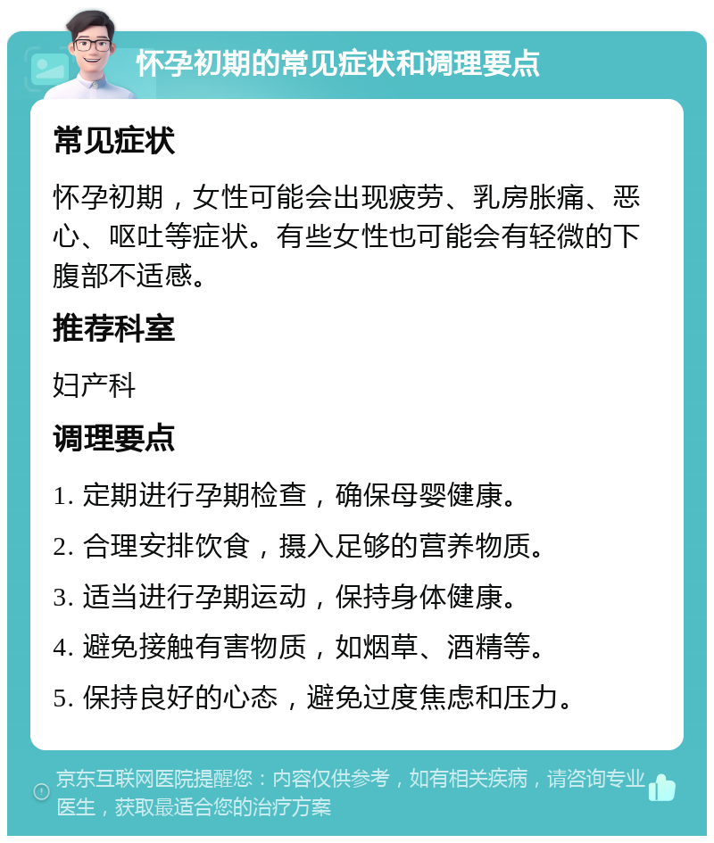 怀孕初期的常见症状和调理要点 常见症状 怀孕初期，女性可能会出现疲劳、乳房胀痛、恶心、呕吐等症状。有些女性也可能会有轻微的下腹部不适感。 推荐科室 妇产科 调理要点 1. 定期进行孕期检查，确保母婴健康。 2. 合理安排饮食，摄入足够的营养物质。 3. 适当进行孕期运动，保持身体健康。 4. 避免接触有害物质，如烟草、酒精等。 5. 保持良好的心态，避免过度焦虑和压力。