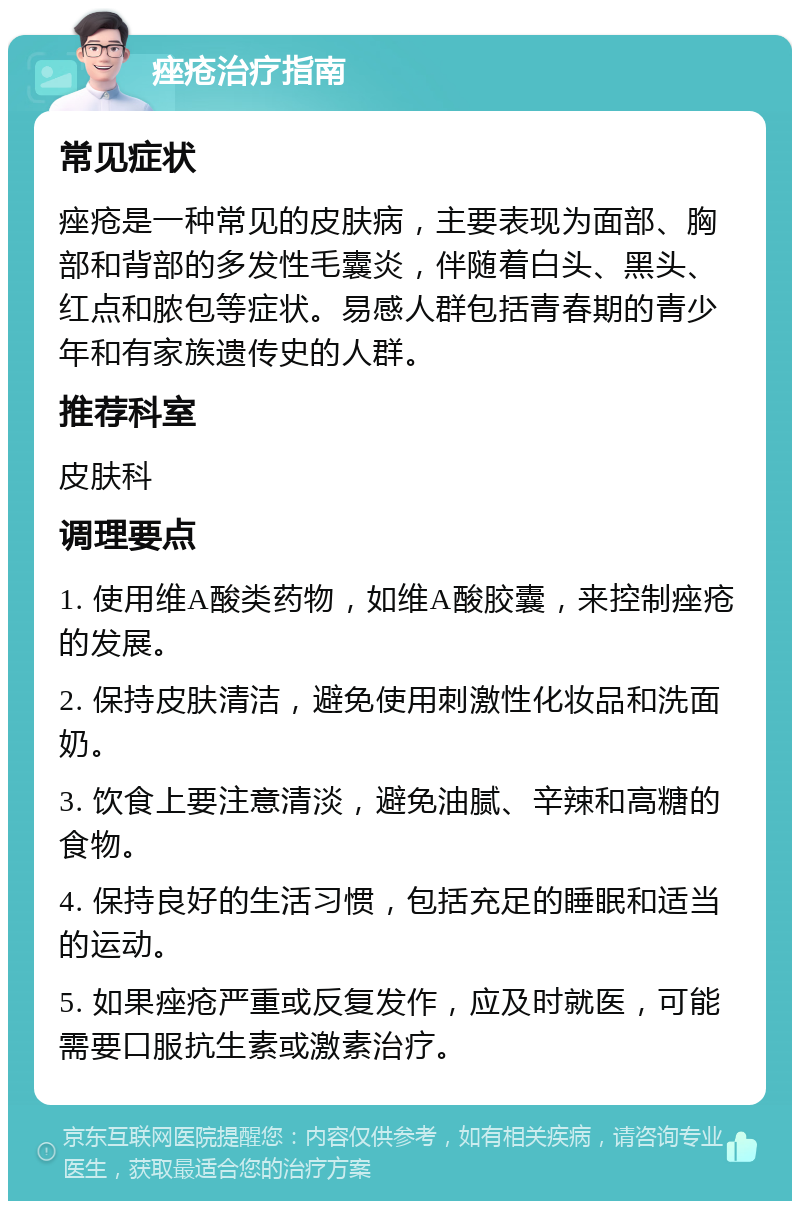 痤疮治疗指南 常见症状 痤疮是一种常见的皮肤病，主要表现为面部、胸部和背部的多发性毛囊炎，伴随着白头、黑头、红点和脓包等症状。易感人群包括青春期的青少年和有家族遗传史的人群。 推荐科室 皮肤科 调理要点 1. 使用维A酸类药物，如维A酸胶囊，来控制痤疮的发展。 2. 保持皮肤清洁，避免使用刺激性化妆品和洗面奶。 3. 饮食上要注意清淡，避免油腻、辛辣和高糖的食物。 4. 保持良好的生活习惯，包括充足的睡眠和适当的运动。 5. 如果痤疮严重或反复发作，应及时就医，可能需要口服抗生素或激素治疗。