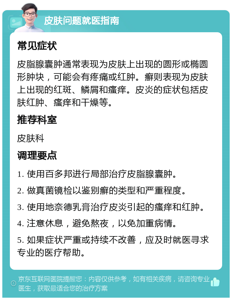 皮肤问题就医指南 常见症状 皮脂腺囊肿通常表现为皮肤上出现的圆形或椭圆形肿块，可能会有疼痛或红肿。癣则表现为皮肤上出现的红斑、鳞屑和瘙痒。皮炎的症状包括皮肤红肿、瘙痒和干燥等。 推荐科室 皮肤科 调理要点 1. 使用百多邦进行局部治疗皮脂腺囊肿。 2. 做真菌镜检以鉴别癣的类型和严重程度。 3. 使用地奈德乳膏治疗皮炎引起的瘙痒和红肿。 4. 注意休息，避免熬夜，以免加重病情。 5. 如果症状严重或持续不改善，应及时就医寻求专业的医疗帮助。