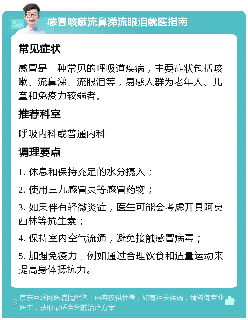 感冒咳嗽流鼻涕流眼泪就医指南 常见症状 感冒是一种常见的呼吸道疾病，主要症状包括咳嗽、流鼻涕、流眼泪等，易感人群为老年人、儿童和免疫力较弱者。 推荐科室 呼吸内科或普通内科 调理要点 1. 休息和保持充足的水分摄入； 2. 使用三九感冒灵等感冒药物； 3. 如果伴有轻微炎症，医生可能会考虑开具阿莫西林等抗生素； 4. 保持室内空气流通，避免接触感冒病毒； 5. 加强免疫力，例如通过合理饮食和适量运动来提高身体抵抗力。