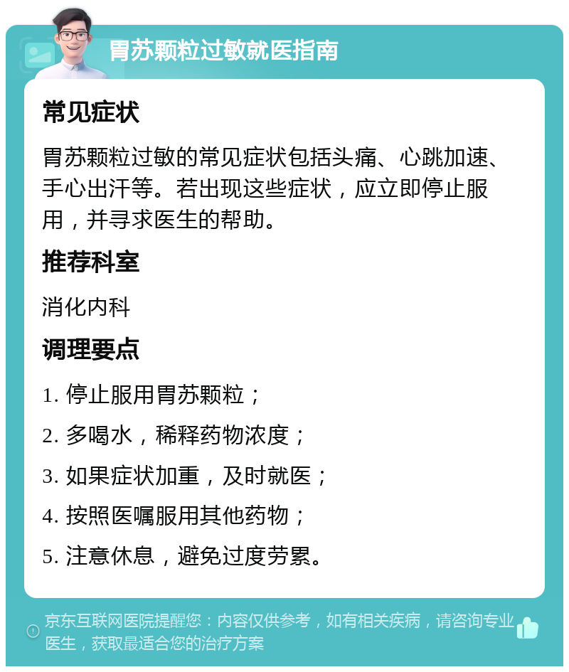 胃苏颗粒过敏就医指南 常见症状 胃苏颗粒过敏的常见症状包括头痛、心跳加速、手心出汗等。若出现这些症状，应立即停止服用，并寻求医生的帮助。 推荐科室 消化内科 调理要点 1. 停止服用胃苏颗粒； 2. 多喝水，稀释药物浓度； 3. 如果症状加重，及时就医； 4. 按照医嘱服用其他药物； 5. 注意休息，避免过度劳累。