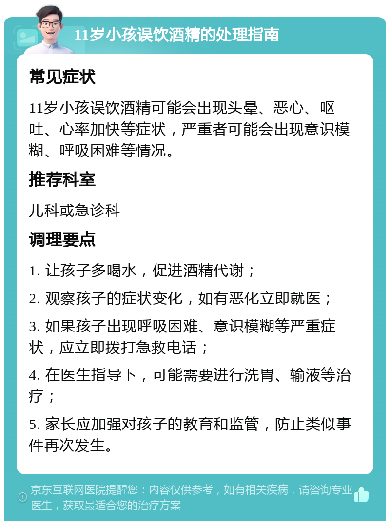 11岁小孩误饮酒精的处理指南 常见症状 11岁小孩误饮酒精可能会出现头晕、恶心、呕吐、心率加快等症状，严重者可能会出现意识模糊、呼吸困难等情况。 推荐科室 儿科或急诊科 调理要点 1. 让孩子多喝水，促进酒精代谢； 2. 观察孩子的症状变化，如有恶化立即就医； 3. 如果孩子出现呼吸困难、意识模糊等严重症状，应立即拨打急救电话； 4. 在医生指导下，可能需要进行洗胃、输液等治疗； 5. 家长应加强对孩子的教育和监管，防止类似事件再次发生。