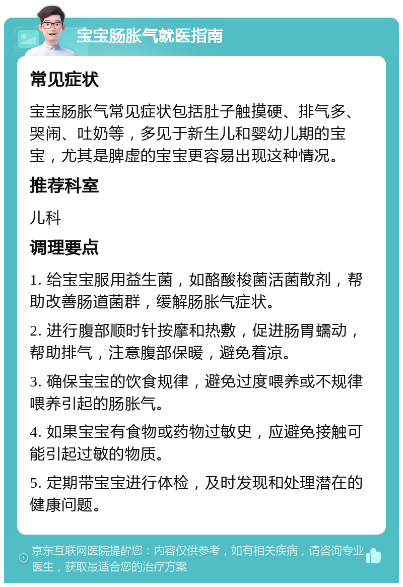 宝宝肠胀气就医指南 常见症状 宝宝肠胀气常见症状包括肚子触摸硬、排气多、哭闹、吐奶等，多见于新生儿和婴幼儿期的宝宝，尤其是脾虚的宝宝更容易出现这种情况。 推荐科室 儿科 调理要点 1. 给宝宝服用益生菌，如酪酸梭菌活菌散剂，帮助改善肠道菌群，缓解肠胀气症状。 2. 进行腹部顺时针按摩和热敷，促进肠胃蠕动，帮助排气，注意腹部保暖，避免着凉。 3. 确保宝宝的饮食规律，避免过度喂养或不规律喂养引起的肠胀气。 4. 如果宝宝有食物或药物过敏史，应避免接触可能引起过敏的物质。 5. 定期带宝宝进行体检，及时发现和处理潜在的健康问题。