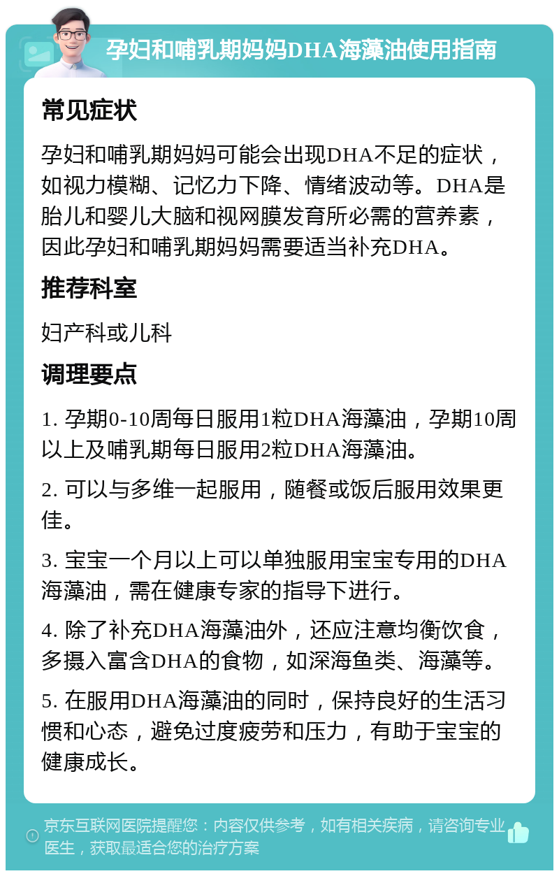 孕妇和哺乳期妈妈DHA海藻油使用指南 常见症状 孕妇和哺乳期妈妈可能会出现DHA不足的症状，如视力模糊、记忆力下降、情绪波动等。DHA是胎儿和婴儿大脑和视网膜发育所必需的营养素，因此孕妇和哺乳期妈妈需要适当补充DHA。 推荐科室 妇产科或儿科 调理要点 1. 孕期0-10周每日服用1粒DHA海藻油，孕期10周以上及哺乳期每日服用2粒DHA海藻油。 2. 可以与多维一起服用，随餐或饭后服用效果更佳。 3. 宝宝一个月以上可以单独服用宝宝专用的DHA海藻油，需在健康专家的指导下进行。 4. 除了补充DHA海藻油外，还应注意均衡饮食，多摄入富含DHA的食物，如深海鱼类、海藻等。 5. 在服用DHA海藻油的同时，保持良好的生活习惯和心态，避免过度疲劳和压力，有助于宝宝的健康成长。