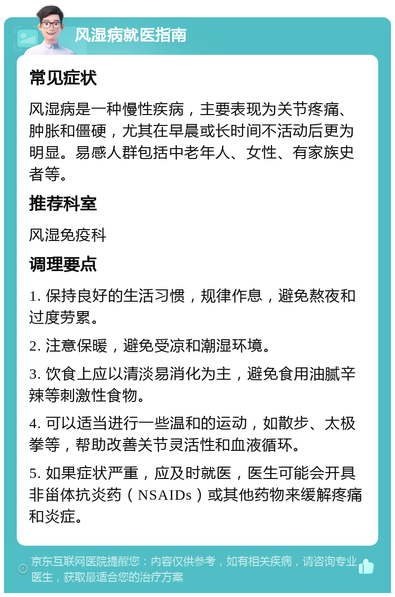 风湿病就医指南 常见症状 风湿病是一种慢性疾病，主要表现为关节疼痛、肿胀和僵硬，尤其在早晨或长时间不活动后更为明显。易感人群包括中老年人、女性、有家族史者等。 推荐科室 风湿免疫科 调理要点 1. 保持良好的生活习惯，规律作息，避免熬夜和过度劳累。 2. 注意保暖，避免受凉和潮湿环境。 3. 饮食上应以清淡易消化为主，避免食用油腻辛辣等刺激性食物。 4. 可以适当进行一些温和的运动，如散步、太极拳等，帮助改善关节灵活性和血液循环。 5. 如果症状严重，应及时就医，医生可能会开具非甾体抗炎药（NSAIDs）或其他药物来缓解疼痛和炎症。