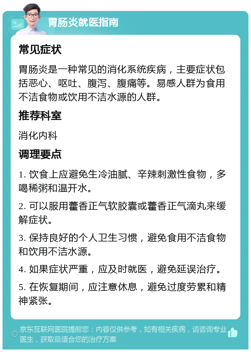 胃肠炎就医指南 常见症状 胃肠炎是一种常见的消化系统疾病，主要症状包括恶心、呕吐、腹泻、腹痛等。易感人群为食用不洁食物或饮用不洁水源的人群。 推荐科室 消化内科 调理要点 1. 饮食上应避免生冷油腻、辛辣刺激性食物，多喝稀粥和温开水。 2. 可以服用藿香正气软胶囊或藿香正气滴丸来缓解症状。 3. 保持良好的个人卫生习惯，避免食用不洁食物和饮用不洁水源。 4. 如果症状严重，应及时就医，避免延误治疗。 5. 在恢复期间，应注意休息，避免过度劳累和精神紧张。