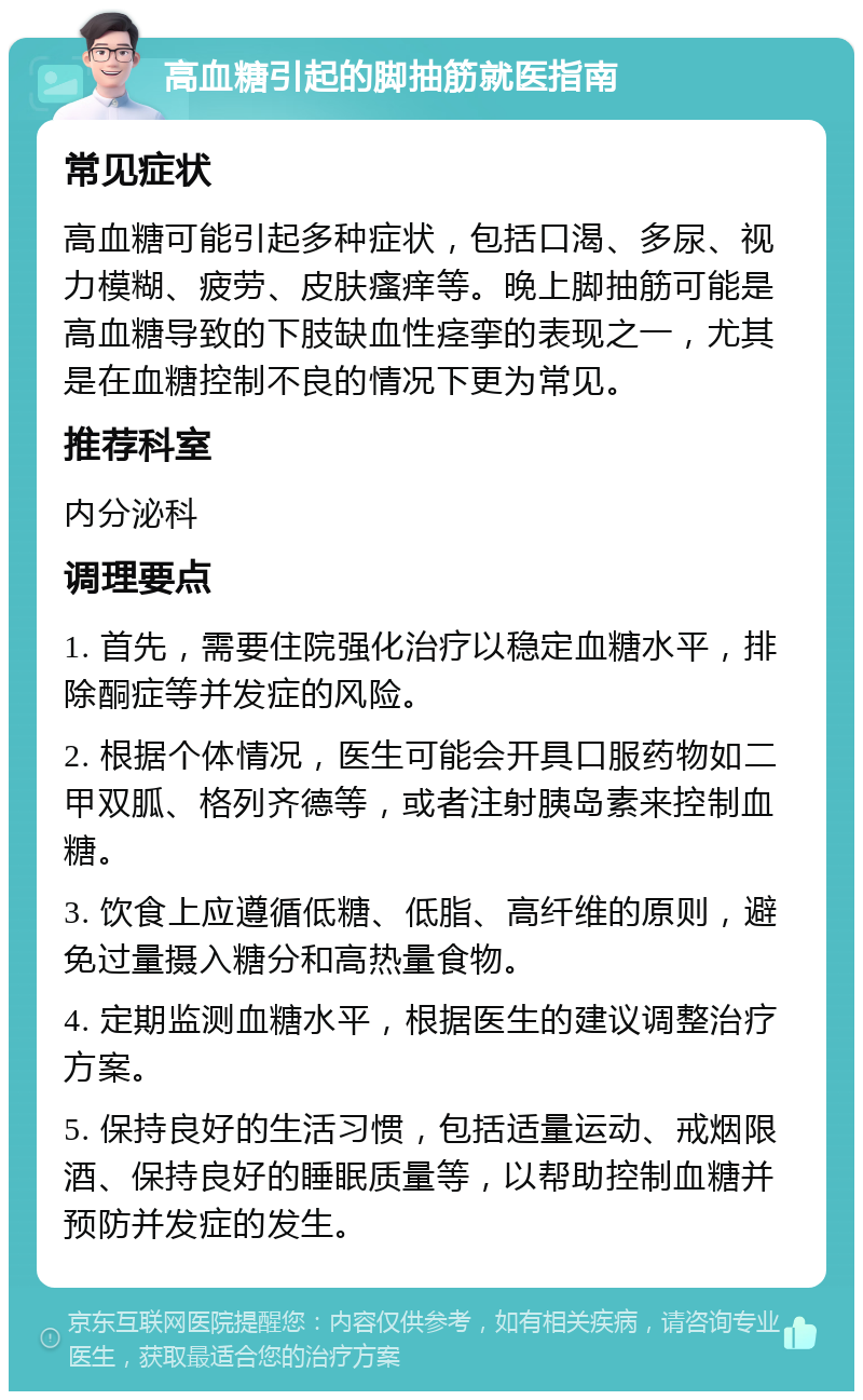 高血糖引起的脚抽筋就医指南 常见症状 高血糖可能引起多种症状，包括口渴、多尿、视力模糊、疲劳、皮肤瘙痒等。晚上脚抽筋可能是高血糖导致的下肢缺血性痉挛的表现之一，尤其是在血糖控制不良的情况下更为常见。 推荐科室 内分泌科 调理要点 1. 首先，需要住院强化治疗以稳定血糖水平，排除酮症等并发症的风险。 2. 根据个体情况，医生可能会开具口服药物如二甲双胍、格列齐德等，或者注射胰岛素来控制血糖。 3. 饮食上应遵循低糖、低脂、高纤维的原则，避免过量摄入糖分和高热量食物。 4. 定期监测血糖水平，根据医生的建议调整治疗方案。 5. 保持良好的生活习惯，包括适量运动、戒烟限酒、保持良好的睡眠质量等，以帮助控制血糖并预防并发症的发生。