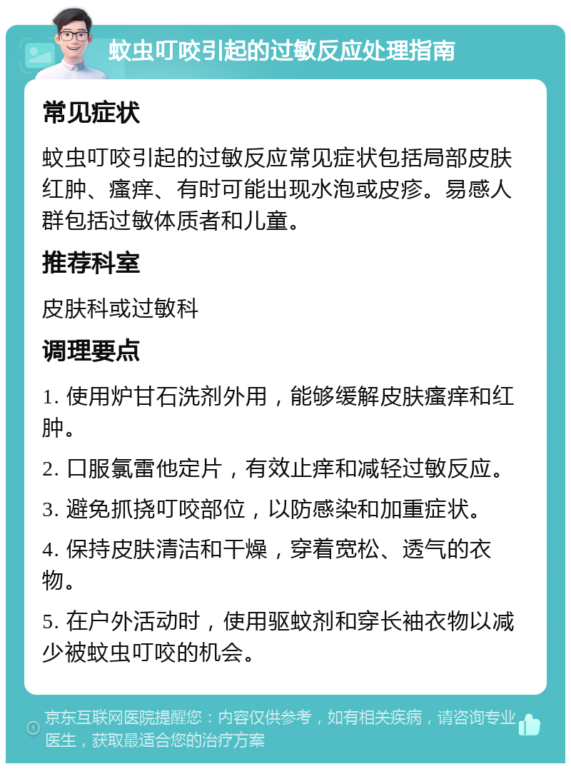 蚊虫叮咬引起的过敏反应处理指南 常见症状 蚊虫叮咬引起的过敏反应常见症状包括局部皮肤红肿、瘙痒、有时可能出现水泡或皮疹。易感人群包括过敏体质者和儿童。 推荐科室 皮肤科或过敏科 调理要点 1. 使用炉甘石洗剂外用，能够缓解皮肤瘙痒和红肿。 2. 口服氯雷他定片，有效止痒和减轻过敏反应。 3. 避免抓挠叮咬部位，以防感染和加重症状。 4. 保持皮肤清洁和干燥，穿着宽松、透气的衣物。 5. 在户外活动时，使用驱蚊剂和穿长袖衣物以减少被蚊虫叮咬的机会。