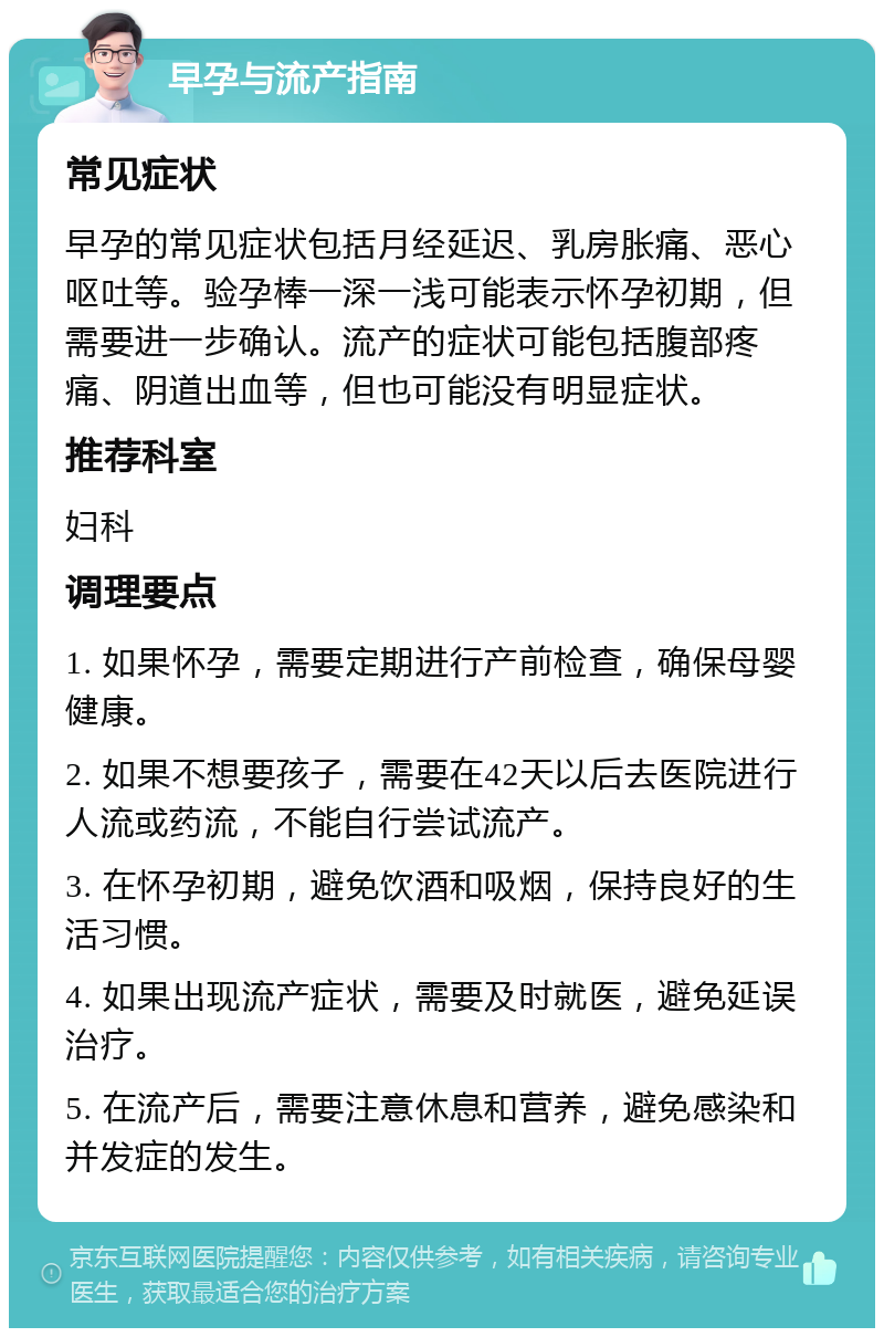 早孕与流产指南 常见症状 早孕的常见症状包括月经延迟、乳房胀痛、恶心呕吐等。验孕棒一深一浅可能表示怀孕初期，但需要进一步确认。流产的症状可能包括腹部疼痛、阴道出血等，但也可能没有明显症状。 推荐科室 妇科 调理要点 1. 如果怀孕，需要定期进行产前检查，确保母婴健康。 2. 如果不想要孩子，需要在42天以后去医院进行人流或药流，不能自行尝试流产。 3. 在怀孕初期，避免饮酒和吸烟，保持良好的生活习惯。 4. 如果出现流产症状，需要及时就医，避免延误治疗。 5. 在流产后，需要注意休息和营养，避免感染和并发症的发生。