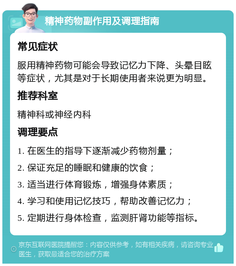 精神药物副作用及调理指南 常见症状 服用精神药物可能会导致记忆力下降、头晕目眩等症状，尤其是对于长期使用者来说更为明显。 推荐科室 精神科或神经内科 调理要点 1. 在医生的指导下逐渐减少药物剂量； 2. 保证充足的睡眠和健康的饮食； 3. 适当进行体育锻炼，增强身体素质； 4. 学习和使用记忆技巧，帮助改善记忆力； 5. 定期进行身体检查，监测肝肾功能等指标。