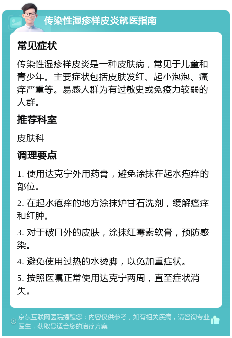 传染性湿疹样皮炎就医指南 常见症状 传染性湿疹样皮炎是一种皮肤病，常见于儿童和青少年。主要症状包括皮肤发红、起小泡泡、瘙痒严重等。易感人群为有过敏史或免疫力较弱的人群。 推荐科室 皮肤科 调理要点 1. 使用达克宁外用药膏，避免涂抹在起水疱痒的部位。 2. 在起水疱痒的地方涂抹炉甘石洗剂，缓解瘙痒和红肿。 3. 对于破口外的皮肤，涂抹红霉素软膏，预防感染。 4. 避免使用过热的水烫脚，以免加重症状。 5. 按照医嘱正常使用达克宁两周，直至症状消失。