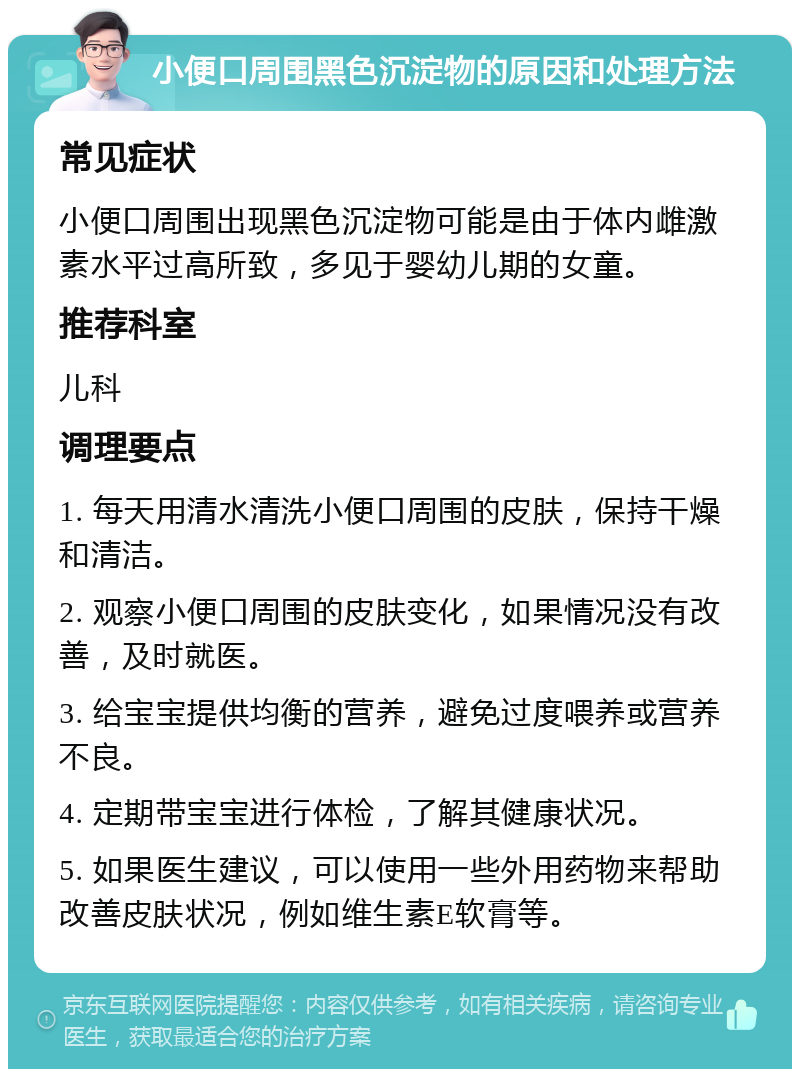 小便口周围黑色沉淀物的原因和处理方法 常见症状 小便口周围出现黑色沉淀物可能是由于体内雌激素水平过高所致，多见于婴幼儿期的女童。 推荐科室 儿科 调理要点 1. 每天用清水清洗小便口周围的皮肤，保持干燥和清洁。 2. 观察小便口周围的皮肤变化，如果情况没有改善，及时就医。 3. 给宝宝提供均衡的营养，避免过度喂养或营养不良。 4. 定期带宝宝进行体检，了解其健康状况。 5. 如果医生建议，可以使用一些外用药物来帮助改善皮肤状况，例如维生素E软膏等。