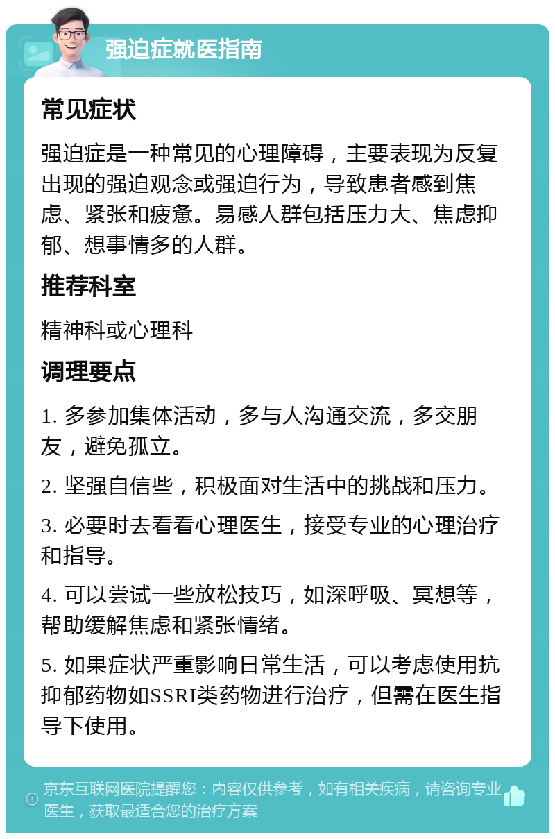 强迫症就医指南 常见症状 强迫症是一种常见的心理障碍，主要表现为反复出现的强迫观念或强迫行为，导致患者感到焦虑、紧张和疲惫。易感人群包括压力大、焦虑抑郁、想事情多的人群。 推荐科室 精神科或心理科 调理要点 1. 多参加集体活动，多与人沟通交流，多交朋友，避免孤立。 2. 坚强自信些，积极面对生活中的挑战和压力。 3. 必要时去看看心理医生，接受专业的心理治疗和指导。 4. 可以尝试一些放松技巧，如深呼吸、冥想等，帮助缓解焦虑和紧张情绪。 5. 如果症状严重影响日常生活，可以考虑使用抗抑郁药物如SSRI类药物进行治疗，但需在医生指导下使用。