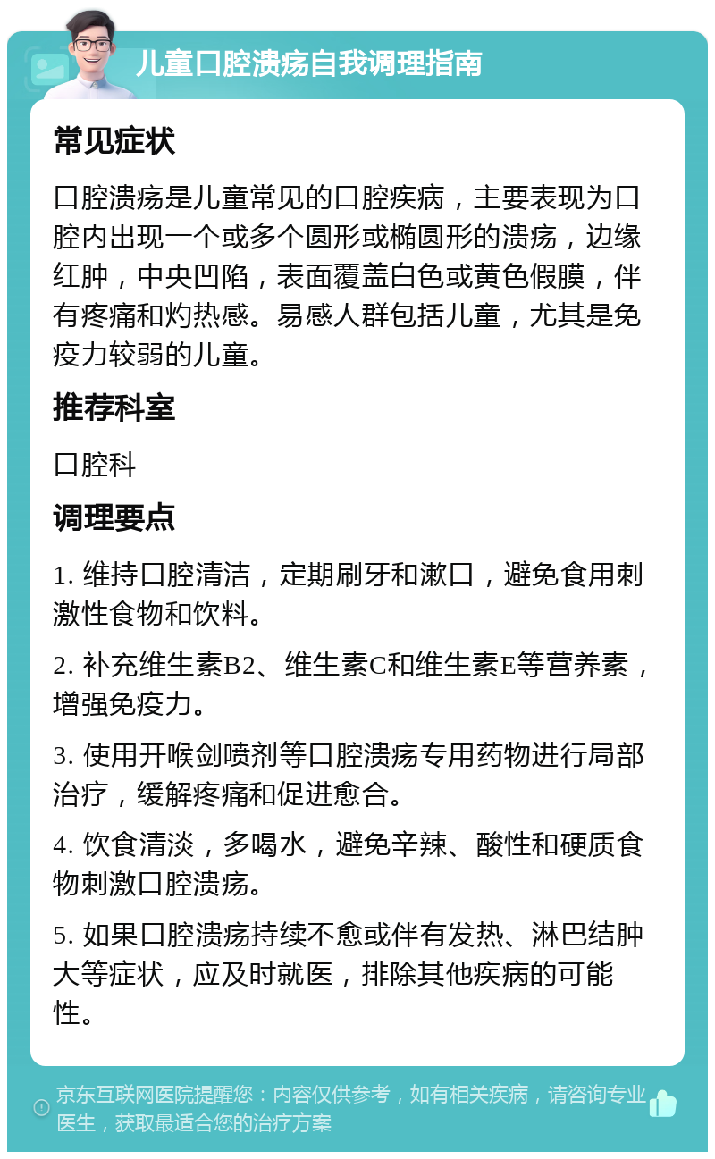 儿童口腔溃疡自我调理指南 常见症状 口腔溃疡是儿童常见的口腔疾病，主要表现为口腔内出现一个或多个圆形或椭圆形的溃疡，边缘红肿，中央凹陷，表面覆盖白色或黄色假膜，伴有疼痛和灼热感。易感人群包括儿童，尤其是免疫力较弱的儿童。 推荐科室 口腔科 调理要点 1. 维持口腔清洁，定期刷牙和漱口，避免食用刺激性食物和饮料。 2. 补充维生素B2、维生素C和维生素E等营养素，增强免疫力。 3. 使用开喉剑喷剂等口腔溃疡专用药物进行局部治疗，缓解疼痛和促进愈合。 4. 饮食清淡，多喝水，避免辛辣、酸性和硬质食物刺激口腔溃疡。 5. 如果口腔溃疡持续不愈或伴有发热、淋巴结肿大等症状，应及时就医，排除其他疾病的可能性。