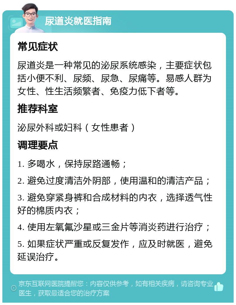 尿道炎就医指南 常见症状 尿道炎是一种常见的泌尿系统感染，主要症状包括小便不利、尿频、尿急、尿痛等。易感人群为女性、性生活频繁者、免疫力低下者等。 推荐科室 泌尿外科或妇科（女性患者） 调理要点 1. 多喝水，保持尿路通畅； 2. 避免过度清洁外阴部，使用温和的清洁产品； 3. 避免穿紧身裤和合成材料的内衣，选择透气性好的棉质内衣； 4. 使用左氧氟沙星或三金片等消炎药进行治疗； 5. 如果症状严重或反复发作，应及时就医，避免延误治疗。