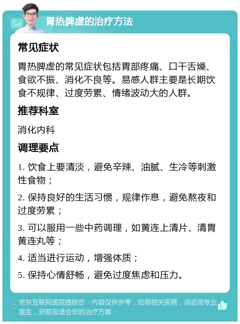 胃热脾虚的治疗方法 常见症状 胃热脾虚的常见症状包括胃部疼痛、口干舌燥、食欲不振、消化不良等。易感人群主要是长期饮食不规律、过度劳累、情绪波动大的人群。 推荐科室 消化内科 调理要点 1. 饮食上要清淡，避免辛辣、油腻、生冷等刺激性食物； 2. 保持良好的生活习惯，规律作息，避免熬夜和过度劳累； 3. 可以服用一些中药调理，如黄连上清片、清胃黄连丸等； 4. 适当进行运动，增强体质； 5. 保持心情舒畅，避免过度焦虑和压力。