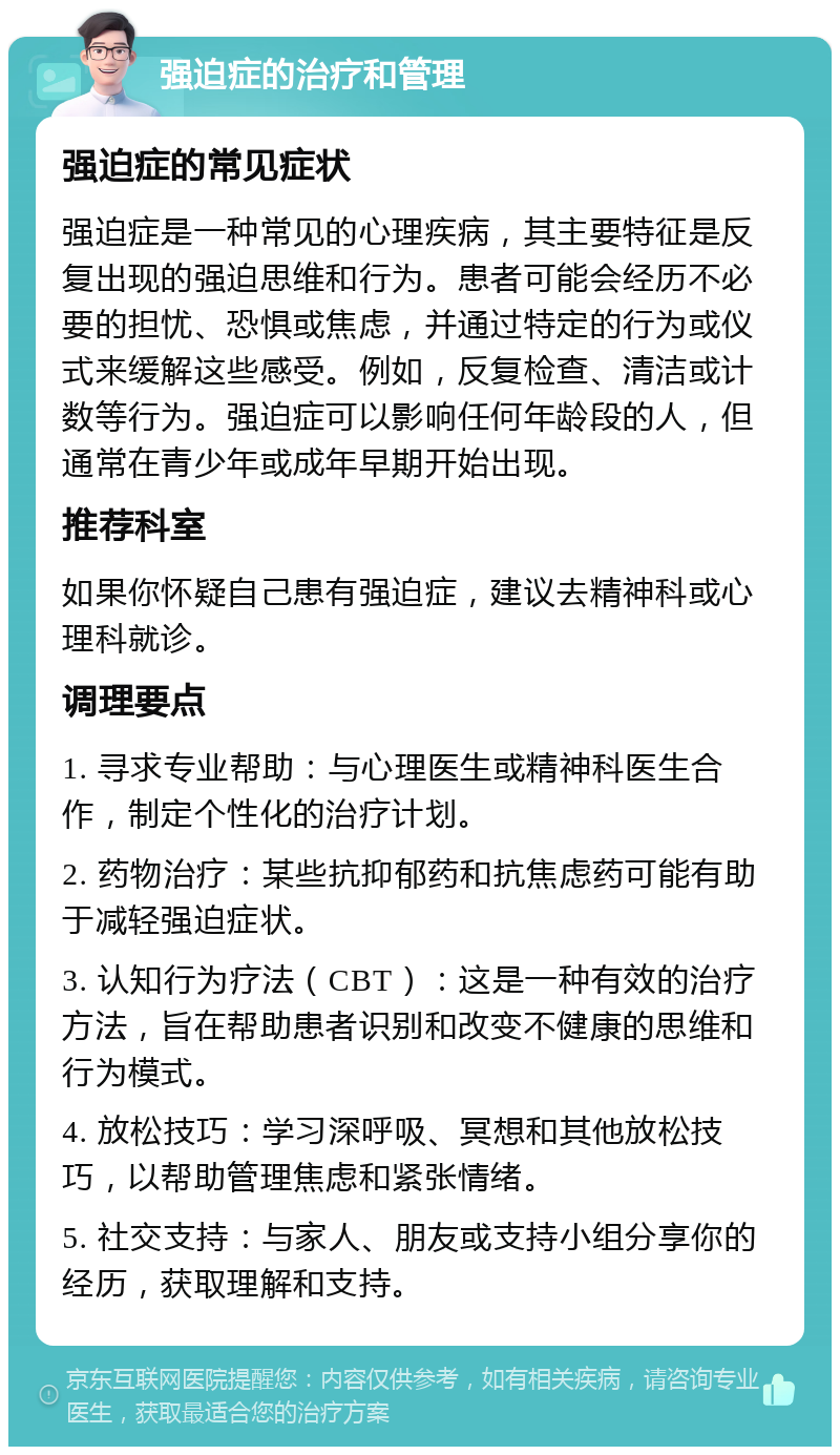 强迫症的治疗和管理 强迫症的常见症状 强迫症是一种常见的心理疾病，其主要特征是反复出现的强迫思维和行为。患者可能会经历不必要的担忧、恐惧或焦虑，并通过特定的行为或仪式来缓解这些感受。例如，反复检查、清洁或计数等行为。强迫症可以影响任何年龄段的人，但通常在青少年或成年早期开始出现。 推荐科室 如果你怀疑自己患有强迫症，建议去精神科或心理科就诊。 调理要点 1. 寻求专业帮助：与心理医生或精神科医生合作，制定个性化的治疗计划。 2. 药物治疗：某些抗抑郁药和抗焦虑药可能有助于减轻强迫症状。 3. 认知行为疗法（CBT）：这是一种有效的治疗方法，旨在帮助患者识别和改变不健康的思维和行为模式。 4. 放松技巧：学习深呼吸、冥想和其他放松技巧，以帮助管理焦虑和紧张情绪。 5. 社交支持：与家人、朋友或支持小组分享你的经历，获取理解和支持。