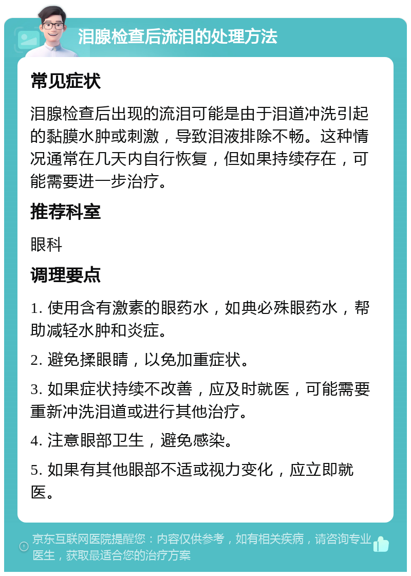 泪腺检查后流泪的处理方法 常见症状 泪腺检查后出现的流泪可能是由于泪道冲洗引起的黏膜水肿或刺激，导致泪液排除不畅。这种情况通常在几天内自行恢复，但如果持续存在，可能需要进一步治疗。 推荐科室 眼科 调理要点 1. 使用含有激素的眼药水，如典必殊眼药水，帮助减轻水肿和炎症。 2. 避免揉眼睛，以免加重症状。 3. 如果症状持续不改善，应及时就医，可能需要重新冲洗泪道或进行其他治疗。 4. 注意眼部卫生，避免感染。 5. 如果有其他眼部不适或视力变化，应立即就医。