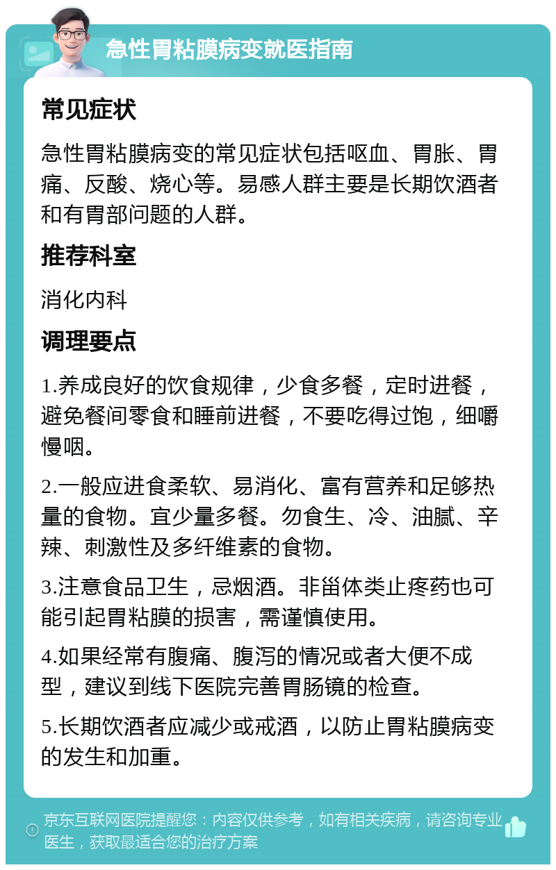 急性胃粘膜病变就医指南 常见症状 急性胃粘膜病变的常见症状包括呕血、胃胀、胃痛、反酸、烧心等。易感人群主要是长期饮酒者和有胃部问题的人群。 推荐科室 消化内科 调理要点 1.养成良好的饮食规律，少食多餐，定时进餐，避免餐间零食和睡前进餐，不要吃得过饱，细嚼慢咽。 2.一般应进食柔软、易消化、富有营养和足够热量的食物。宜少量多餐。勿食生、冷、油腻、辛辣、刺激性及多纤维素的食物。 3.注意食品卫生，忌烟酒。非甾体类止疼药也可能引起胃粘膜的损害，需谨慎使用。 4.如果经常有腹痛、腹泻的情况或者大便不成型，建议到线下医院完善胃肠镜的检查。 5.长期饮酒者应减少或戒酒，以防止胃粘膜病变的发生和加重。