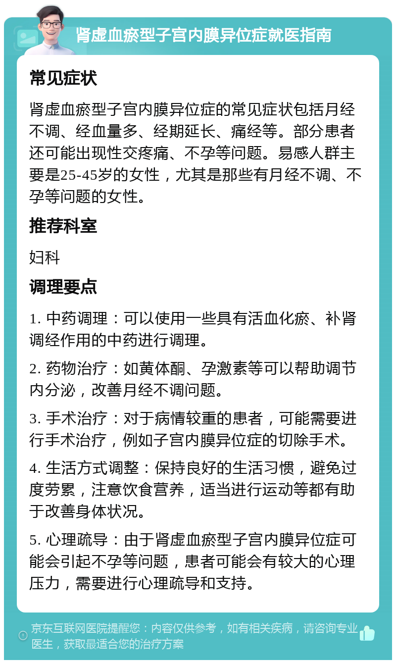 肾虚血瘀型子宫内膜异位症就医指南 常见症状 肾虚血瘀型子宫内膜异位症的常见症状包括月经不调、经血量多、经期延长、痛经等。部分患者还可能出现性交疼痛、不孕等问题。易感人群主要是25-45岁的女性，尤其是那些有月经不调、不孕等问题的女性。 推荐科室 妇科 调理要点 1. 中药调理：可以使用一些具有活血化瘀、补肾调经作用的中药进行调理。 2. 药物治疗：如黄体酮、孕激素等可以帮助调节内分泌，改善月经不调问题。 3. 手术治疗：对于病情较重的患者，可能需要进行手术治疗，例如子宫内膜异位症的切除手术。 4. 生活方式调整：保持良好的生活习惯，避免过度劳累，注意饮食营养，适当进行运动等都有助于改善身体状况。 5. 心理疏导：由于肾虚血瘀型子宫内膜异位症可能会引起不孕等问题，患者可能会有较大的心理压力，需要进行心理疏导和支持。