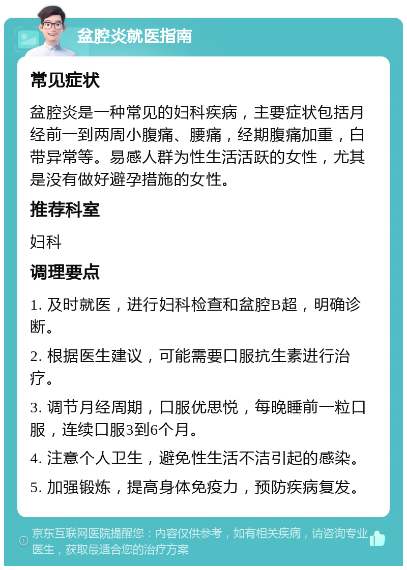 盆腔炎就医指南 常见症状 盆腔炎是一种常见的妇科疾病，主要症状包括月经前一到两周小腹痛、腰痛，经期腹痛加重，白带异常等。易感人群为性生活活跃的女性，尤其是没有做好避孕措施的女性。 推荐科室 妇科 调理要点 1. 及时就医，进行妇科检查和盆腔B超，明确诊断。 2. 根据医生建议，可能需要口服抗生素进行治疗。 3. 调节月经周期，口服优思悦，每晚睡前一粒口服，连续口服3到6个月。 4. 注意个人卫生，避免性生活不洁引起的感染。 5. 加强锻炼，提高身体免疫力，预防疾病复发。