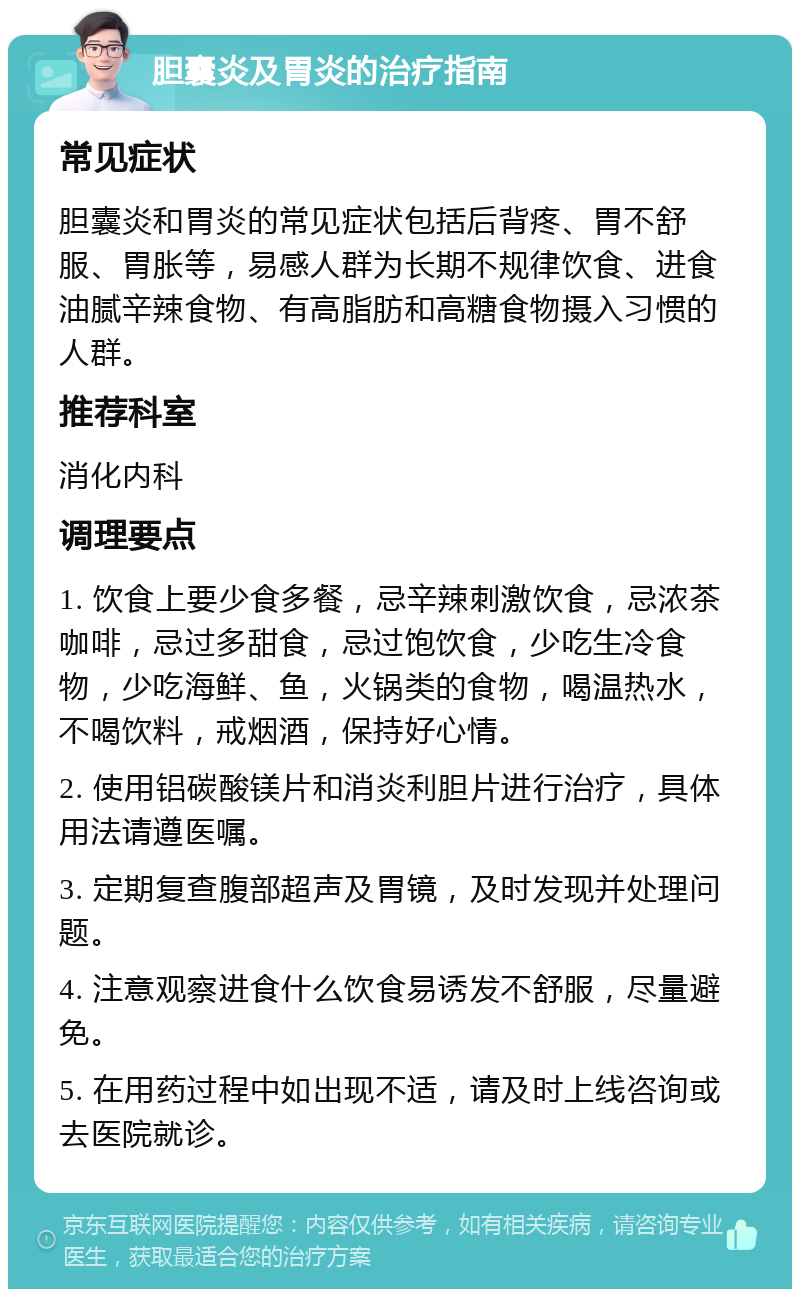 胆囊炎及胃炎的治疗指南 常见症状 胆囊炎和胃炎的常见症状包括后背疼、胃不舒服、胃胀等，易感人群为长期不规律饮食、进食油腻辛辣食物、有高脂肪和高糖食物摄入习惯的人群。 推荐科室 消化内科 调理要点 1. 饮食上要少食多餐，忌辛辣刺激饮食，忌浓茶咖啡，忌过多甜食，忌过饱饮食，少吃生冷食物，少吃海鲜、鱼，火锅类的食物，喝温热水，不喝饮料，戒烟酒，保持好心情。 2. 使用铝碳酸镁片和消炎利胆片进行治疗，具体用法请遵医嘱。 3. 定期复查腹部超声及胃镜，及时发现并处理问题。 4. 注意观察进食什么饮食易诱发不舒服，尽量避免。 5. 在用药过程中如出现不适，请及时上线咨询或去医院就诊。