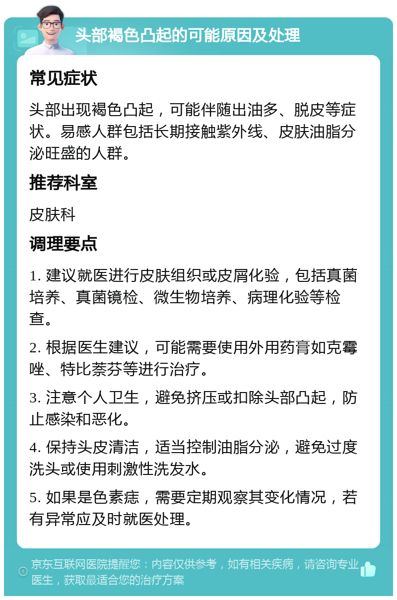 头部褐色凸起的可能原因及处理 常见症状 头部出现褐色凸起，可能伴随出油多、脱皮等症状。易感人群包括长期接触紫外线、皮肤油脂分泌旺盛的人群。 推荐科室 皮肤科 调理要点 1. 建议就医进行皮肤组织或皮屑化验，包括真菌培养、真菌镜检、微生物培养、病理化验等检查。 2. 根据医生建议，可能需要使用外用药膏如克霉唑、特比萘芬等进行治疗。 3. 注意个人卫生，避免挤压或扣除头部凸起，防止感染和恶化。 4. 保持头皮清洁，适当控制油脂分泌，避免过度洗头或使用刺激性洗发水。 5. 如果是色素痣，需要定期观察其变化情况，若有异常应及时就医处理。