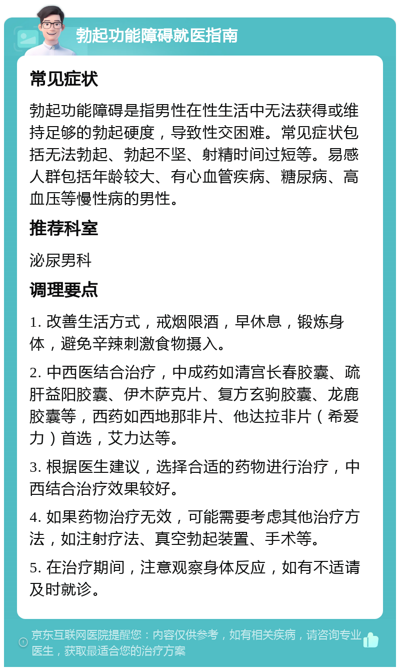 勃起功能障碍就医指南 常见症状 勃起功能障碍是指男性在性生活中无法获得或维持足够的勃起硬度，导致性交困难。常见症状包括无法勃起、勃起不坚、射精时间过短等。易感人群包括年龄较大、有心血管疾病、糖尿病、高血压等慢性病的男性。 推荐科室 泌尿男科 调理要点 1. 改善生活方式，戒烟限酒，早休息，锻炼身体，避免辛辣刺激食物摄入。 2. 中西医结合治疗，中成药如清宫长春胶囊、疏肝益阳胶囊、伊木萨克片、复方玄驹胶囊、龙鹿胶囊等，西药如西地那非片、他达拉非片（希爱力）首选，艾力达等。 3. 根据医生建议，选择合适的药物进行治疗，中西结合治疗效果较好。 4. 如果药物治疗无效，可能需要考虑其他治疗方法，如注射疗法、真空勃起装置、手术等。 5. 在治疗期间，注意观察身体反应，如有不适请及时就诊。