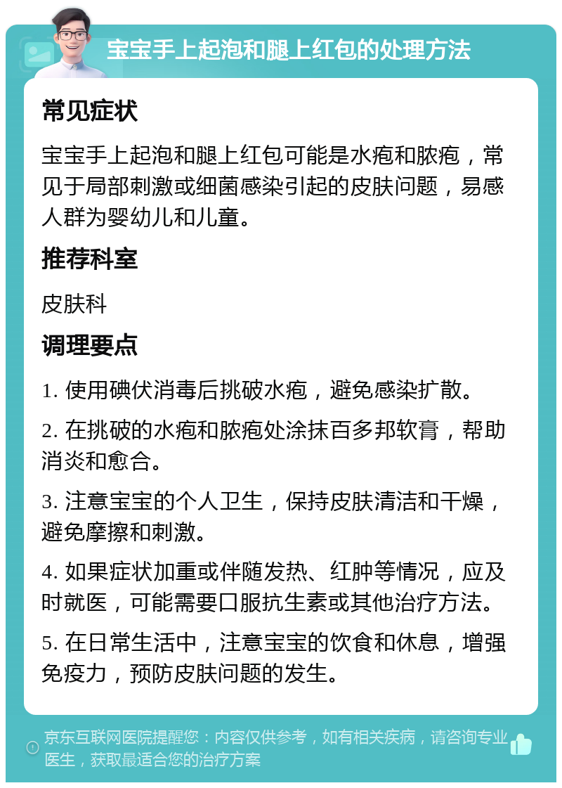 宝宝手上起泡和腿上红包的处理方法 常见症状 宝宝手上起泡和腿上红包可能是水疱和脓疱，常见于局部刺激或细菌感染引起的皮肤问题，易感人群为婴幼儿和儿童。 推荐科室 皮肤科 调理要点 1. 使用碘伏消毒后挑破水疱，避免感染扩散。 2. 在挑破的水疱和脓疱处涂抹百多邦软膏，帮助消炎和愈合。 3. 注意宝宝的个人卫生，保持皮肤清洁和干燥，避免摩擦和刺激。 4. 如果症状加重或伴随发热、红肿等情况，应及时就医，可能需要口服抗生素或其他治疗方法。 5. 在日常生活中，注意宝宝的饮食和休息，增强免疫力，预防皮肤问题的发生。