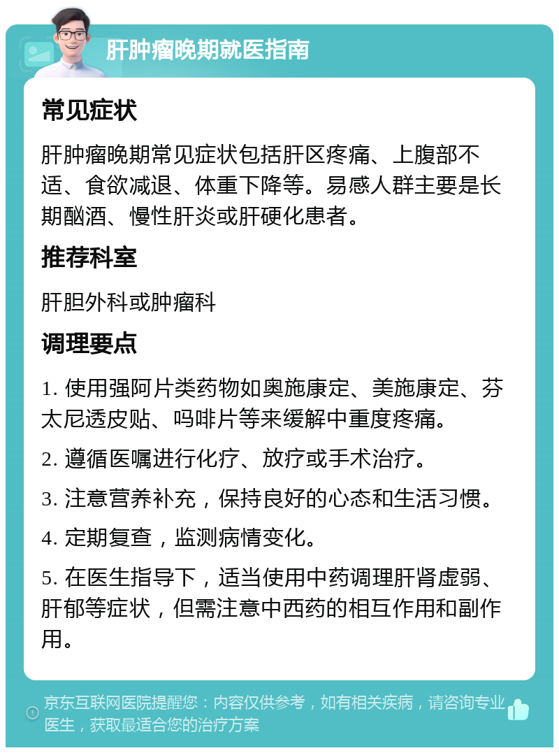 肝肿瘤晚期就医指南 常见症状 肝肿瘤晚期常见症状包括肝区疼痛、上腹部不适、食欲减退、体重下降等。易感人群主要是长期酗酒、慢性肝炎或肝硬化患者。 推荐科室 肝胆外科或肿瘤科 调理要点 1. 使用强阿片类药物如奥施康定、美施康定、芬太尼透皮贴、吗啡片等来缓解中重度疼痛。 2. 遵循医嘱进行化疗、放疗或手术治疗。 3. 注意营养补充，保持良好的心态和生活习惯。 4. 定期复查，监测病情变化。 5. 在医生指导下，适当使用中药调理肝肾虚弱、肝郁等症状，但需注意中西药的相互作用和副作用。