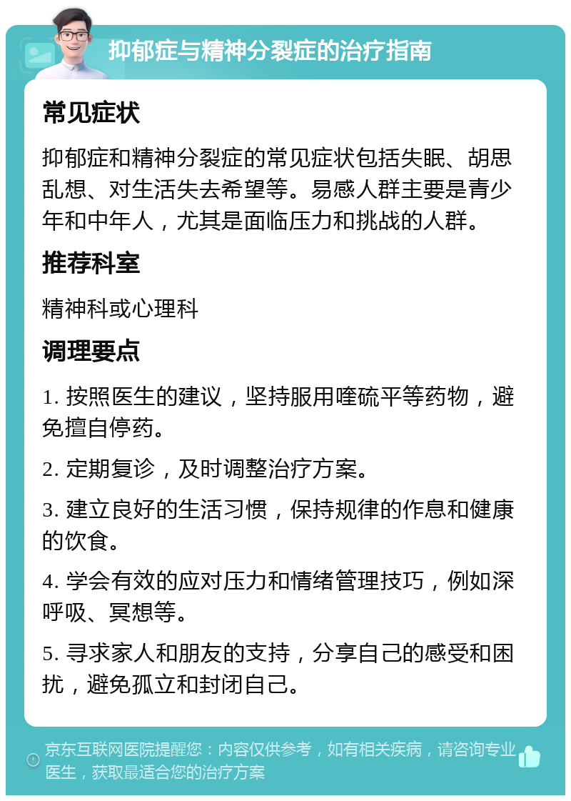 抑郁症与精神分裂症的治疗指南 常见症状 抑郁症和精神分裂症的常见症状包括失眠、胡思乱想、对生活失去希望等。易感人群主要是青少年和中年人，尤其是面临压力和挑战的人群。 推荐科室 精神科或心理科 调理要点 1. 按照医生的建议，坚持服用喹硫平等药物，避免擅自停药。 2. 定期复诊，及时调整治疗方案。 3. 建立良好的生活习惯，保持规律的作息和健康的饮食。 4. 学会有效的应对压力和情绪管理技巧，例如深呼吸、冥想等。 5. 寻求家人和朋友的支持，分享自己的感受和困扰，避免孤立和封闭自己。