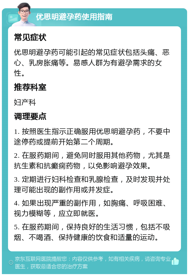 优思明避孕药使用指南 常见症状 优思明避孕药可能引起的常见症状包括头痛、恶心、乳房胀痛等。易感人群为有避孕需求的女性。 推荐科室 妇产科 调理要点 1. 按照医生指示正确服用优思明避孕药，不要中途停药或提前开始第二个周期。 2. 在服药期间，避免同时服用其他药物，尤其是抗生素和抗癫痫药物，以免影响避孕效果。 3. 定期进行妇科检查和乳腺检查，及时发现并处理可能出现的副作用或并发症。 4. 如果出现严重的副作用，如胸痛、呼吸困难、视力模糊等，应立即就医。 5. 在服药期间，保持良好的生活习惯，包括不吸烟、不喝酒、保持健康的饮食和适量的运动。