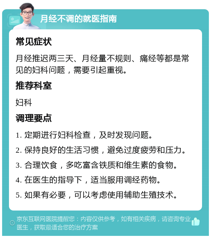 月经不调的就医指南 常见症状 月经推迟两三天、月经量不规则、痛经等都是常见的妇科问题，需要引起重视。 推荐科室 妇科 调理要点 1. 定期进行妇科检查，及时发现问题。 2. 保持良好的生活习惯，避免过度疲劳和压力。 3. 合理饮食，多吃富含铁质和维生素的食物。 4. 在医生的指导下，适当服用调经药物。 5. 如果有必要，可以考虑使用辅助生殖技术。