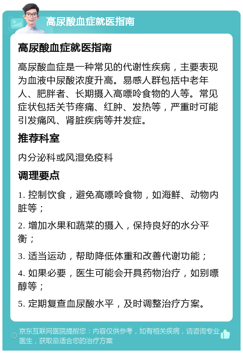 高尿酸血症就医指南 高尿酸血症就医指南 高尿酸血症是一种常见的代谢性疾病，主要表现为血液中尿酸浓度升高。易感人群包括中老年人、肥胖者、长期摄入高嘌呤食物的人等。常见症状包括关节疼痛、红肿、发热等，严重时可能引发痛风、肾脏疾病等并发症。 推荐科室 内分泌科或风湿免疫科 调理要点 1. 控制饮食，避免高嘌呤食物，如海鲜、动物内脏等； 2. 增加水果和蔬菜的摄入，保持良好的水分平衡； 3. 适当运动，帮助降低体重和改善代谢功能； 4. 如果必要，医生可能会开具药物治疗，如别嘌醇等； 5. 定期复查血尿酸水平，及时调整治疗方案。