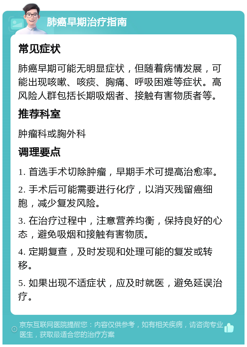 肺癌早期治疗指南 常见症状 肺癌早期可能无明显症状，但随着病情发展，可能出现咳嗽、咳痰、胸痛、呼吸困难等症状。高风险人群包括长期吸烟者、接触有害物质者等。 推荐科室 肿瘤科或胸外科 调理要点 1. 首选手术切除肿瘤，早期手术可提高治愈率。 2. 手术后可能需要进行化疗，以消灭残留癌细胞，减少复发风险。 3. 在治疗过程中，注意营养均衡，保持良好的心态，避免吸烟和接触有害物质。 4. 定期复查，及时发现和处理可能的复发或转移。 5. 如果出现不适症状，应及时就医，避免延误治疗。