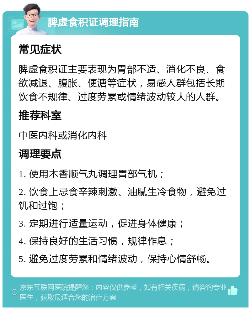 脾虚食积证调理指南 常见症状 脾虚食积证主要表现为胃部不适、消化不良、食欲减退、腹胀、便溏等症状，易感人群包括长期饮食不规律、过度劳累或情绪波动较大的人群。 推荐科室 中医内科或消化内科 调理要点 1. 使用木香顺气丸调理胃部气机； 2. 饮食上忌食辛辣刺激、油腻生冷食物，避免过饥和过饱； 3. 定期进行适量运动，促进身体健康； 4. 保持良好的生活习惯，规律作息； 5. 避免过度劳累和情绪波动，保持心情舒畅。