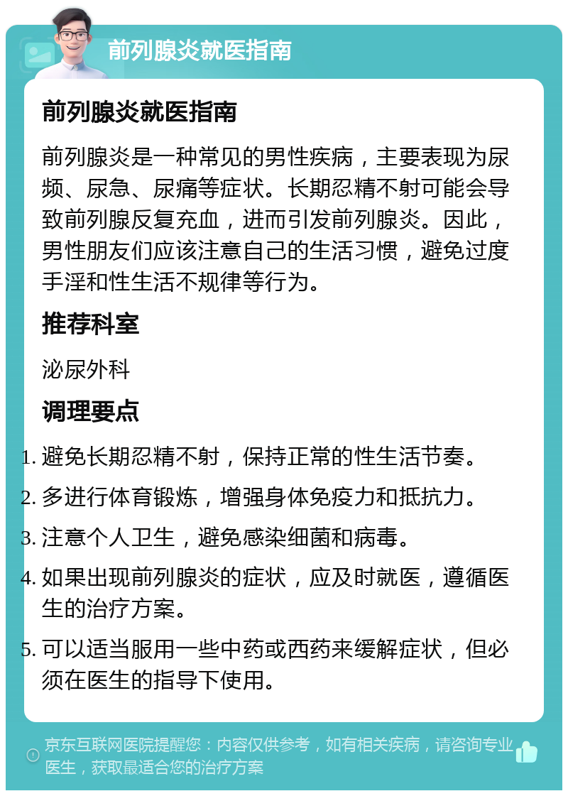 前列腺炎就医指南 前列腺炎就医指南 前列腺炎是一种常见的男性疾病，主要表现为尿频、尿急、尿痛等症状。长期忍精不射可能会导致前列腺反复充血，进而引发前列腺炎。因此，男性朋友们应该注意自己的生活习惯，避免过度手淫和性生活不规律等行为。 推荐科室 泌尿外科 调理要点 避免长期忍精不射，保持正常的性生活节奏。 多进行体育锻炼，增强身体免疫力和抵抗力。 注意个人卫生，避免感染细菌和病毒。 如果出现前列腺炎的症状，应及时就医，遵循医生的治疗方案。 可以适当服用一些中药或西药来缓解症状，但必须在医生的指导下使用。