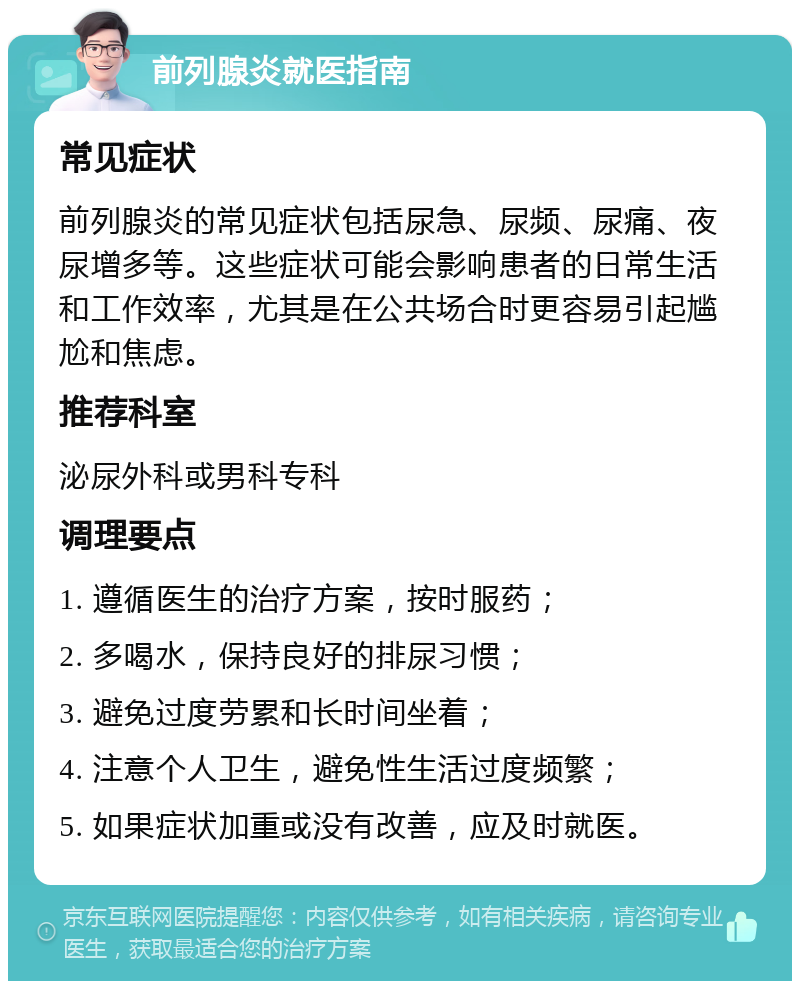 前列腺炎就医指南 常见症状 前列腺炎的常见症状包括尿急、尿频、尿痛、夜尿增多等。这些症状可能会影响患者的日常生活和工作效率，尤其是在公共场合时更容易引起尴尬和焦虑。 推荐科室 泌尿外科或男科专科 调理要点 1. 遵循医生的治疗方案，按时服药； 2. 多喝水，保持良好的排尿习惯； 3. 避免过度劳累和长时间坐着； 4. 注意个人卫生，避免性生活过度频繁； 5. 如果症状加重或没有改善，应及时就医。